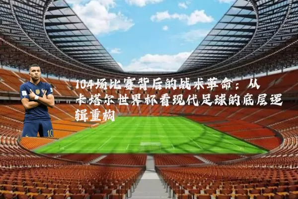 104场比赛背后的战术革命：从卡塔尔世界杯看现代足球的底层逻辑重构